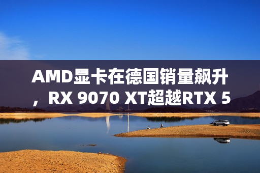 AMD显卡在德国销量飙升，RX 9070 XT超越RTX 50全系