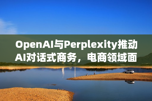 OpenAI与Perplexity推动AI对话式商务，电商领域面临重塑