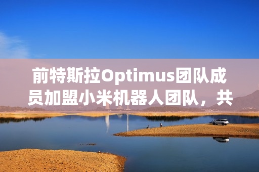 前特斯拉Optimus团队成员加盟小米机器人团队，共同研发智能机器人技术