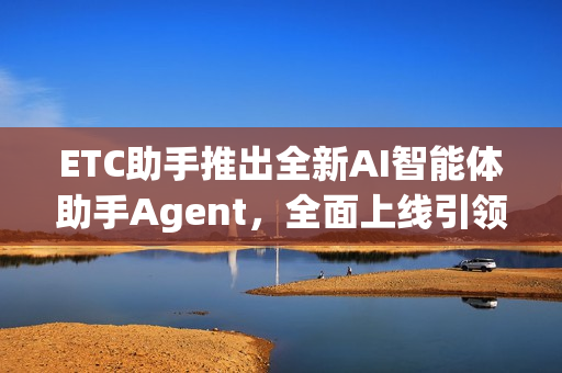 ETC助手推出全新AI智能体助手Agent，全面上线引领智能出行新篇章！
