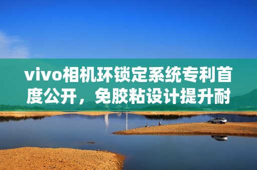 vivo相机环锁定系统专利首度公开，免胶粘设计提升耐久性能