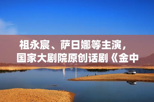 祖永宸、萨日娜等主演， 国家大剧院原创话剧《金中都》开启“北京建都三部曲”(祖永胜简介)