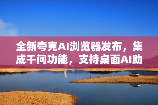 全新夸克AI浏览器发布，集成千问功能，支持桌面AI助手唤起功能