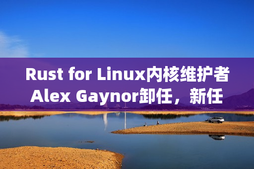 Rust for Linux内核维护者Alex Gaynor卸任，新任者将接手重任
