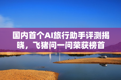 国内首个AI旅行助手评测揭晓，飞猪问一问荣获榜首