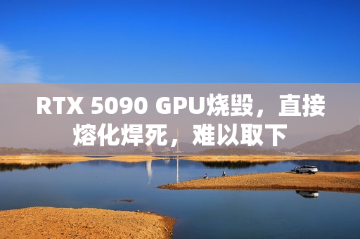 RTX 5090 GPU烧毁，直接熔化焊死，难以取下