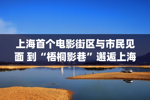 上海首个电影街区与市民见面 到“梧桐影巷”邂逅上海电影前世今生(上海首个电影街叫什么)