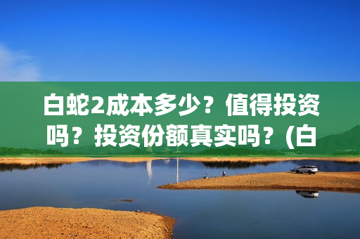 白蛇2成本多少？值得投资吗？投资份额真实吗？(白蛇二成本)