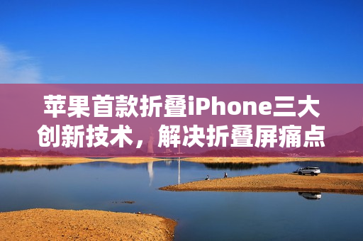 苹果首款折叠iPhone三大创新技术，解决折叠屏痛点亮相在即