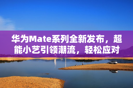 华为Mate系列全新发布，超能小艺引领潮流，轻松应对各种需求