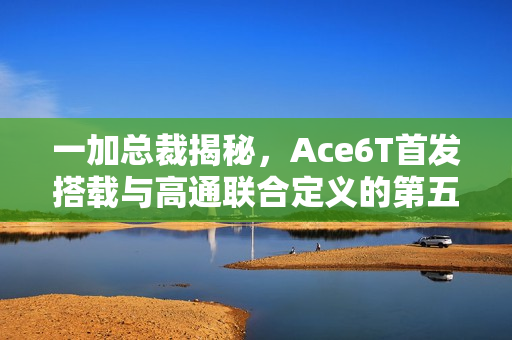 一加总裁揭秘，Ace6T首发搭载与高通联合定义的第五代骁龙8移动平台