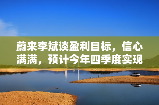 蔚来李斌谈盈利目标，信心满满，预计今年四季度实现盈利