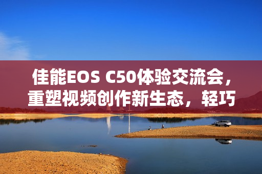 佳能EOS C50体验交流会,重塑视频创作新生态,轻巧机身蕴藏大能量 佳能EOS C50体验交流会,重塑视频创作新生态,轻巧机身蕴藏大能量