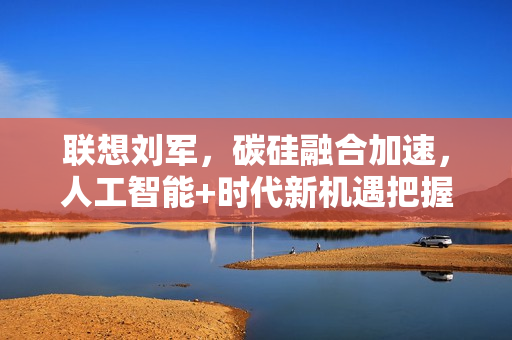 联想刘军，碳硅融合加速，人工智能+时代新机遇把握者