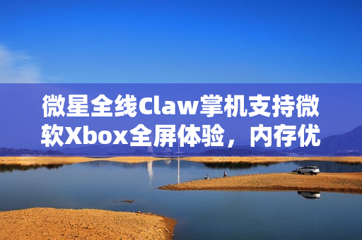 微星全线Claw掌机支持微软Xbox全屏体验，内存优化提升性能表现