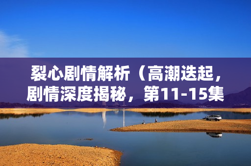 裂心剧情解析（高潮迭起，剧情深度揭秘，第11-15集）