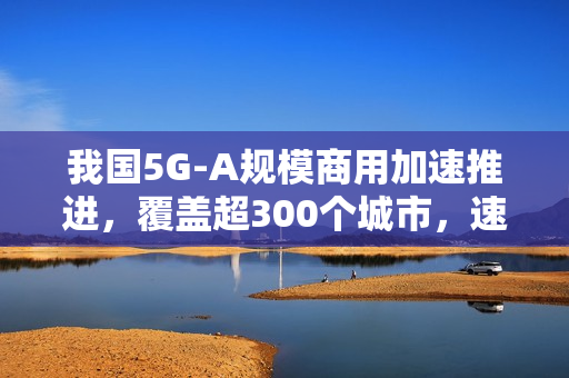 我国5G-A规模商用加速推进，覆盖超300个城市，速度比5G快十倍！