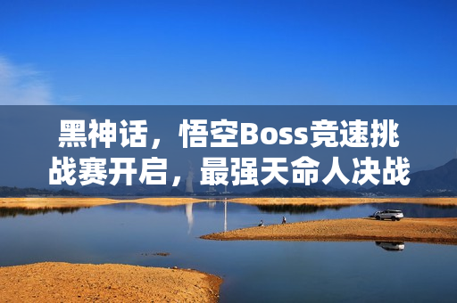 黑神话，悟空Boss竞速挑战赛开启，最强天命人决战在即