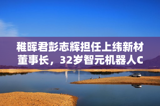 稚晖君彭志辉担任上纬新材董事长，32岁智元机器人CTO的新征程