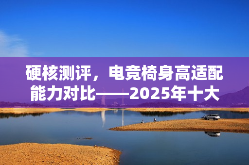 硬核测评，电竞椅身高适配能力对比——2025年十大热门产品推荐