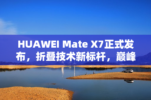 HUAWEI Mate X7正式发布，折叠技术新标杆，巅峰之上再突破