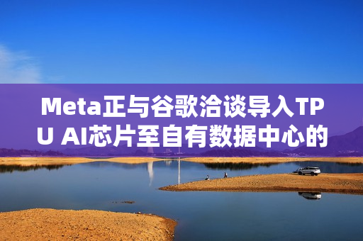 Meta正与谷歌洽谈导入TPU AI芯片至自有数据中心的消息传出