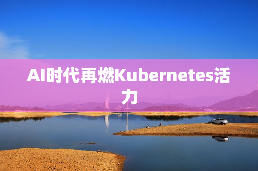 AI时代再燃Kubernetes活力