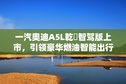 一汽奥迪A5L乾崑智驾版上市，引领豪华燃油智能出行新纪元