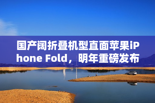国产阔折叠机型直面苹果iPhone Fold，明年重磅发布！