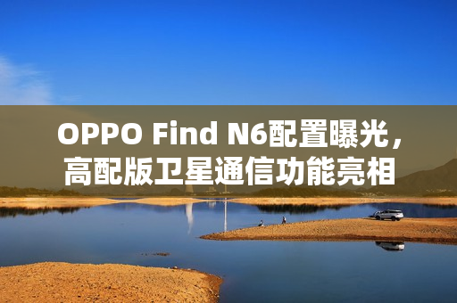 OPPO Find N6配置曝光，高配版卫星通信功能亮相