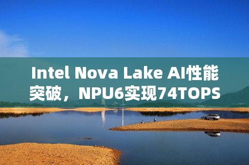 Intel Nova Lake AI性能突破，NPU6实现74TOPS的5倍飞跃
