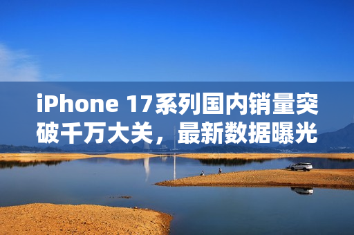 iPhone 17系列国内销量突破千万大关，最新数据曝光销量超达1076万部手机！