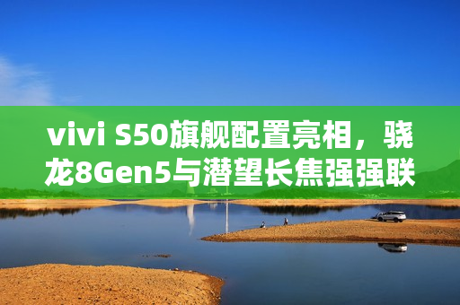 vivi S50旗舰配置亮相，骁龙8Gen5与潜望长焦强强联手