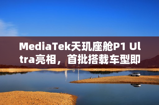 MediaTek天玑座舱P1 Ultra亮相，首批搭载车型即将上市