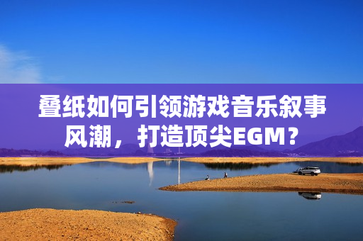 叠纸如何引领游戏音乐叙事风潮，打造顶尖EGM？