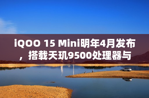 iQOO 15 Mini明年4月发布，搭载天玑9500处理器与7K电池，性能升级重磅来袭