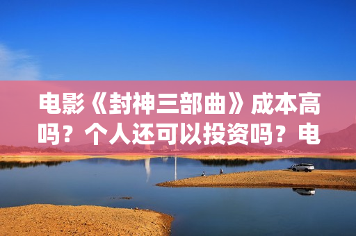电影《封神三部曲》成本高吗？个人还可以投资吗？电影投资靠谱吗？(《封神三部曲》)
