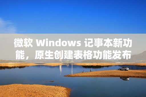 微软 Windows 记事本新功能，原生创建表格功能发布