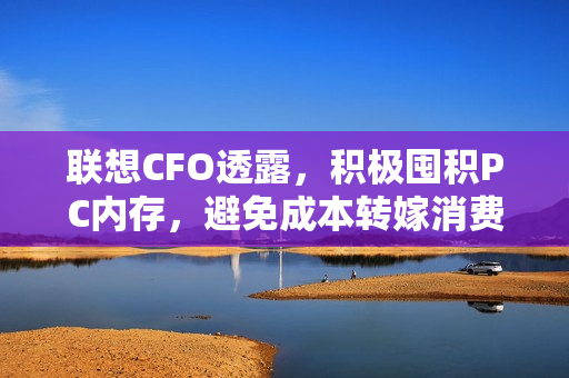 联想CFO透露，积极囤积PC内存，避免成本转嫁消费者