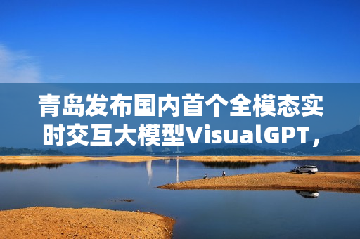 青岛发布国内首个全模态实时交互大模型VisualGPT,引领人工智能交互新纪元 青岛发布国内首个全模态实时交互大模型VisualGPT,引领人工智能交互新纪元