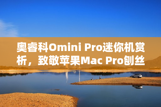 奥睿科Omini Pro迷你机赏析，致敬苹果Mac Pro刨丝器的独特魅力
