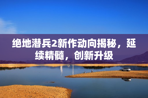 绝地潜兵2新作动向揭秘，延续精髓，创新升级