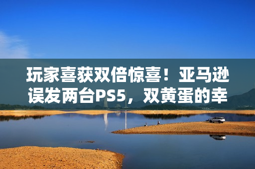玩家喜获双倍惊喜！亚马逊误发两台PS5，双黄蛋的幸运时刻分享