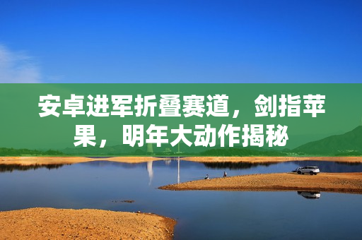 安卓进军折叠赛道，剑指苹果，明年大动作揭秘