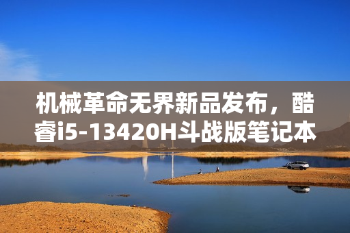 机械革命无界新品发布，酷睿i5-13420H斗战版笔记本首发特惠价来袭，仅售3099元起