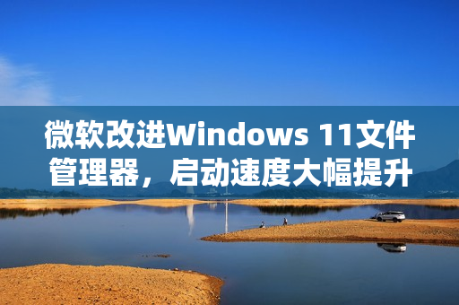 微软改进Windows 11文件管理器，启动速度大幅提升