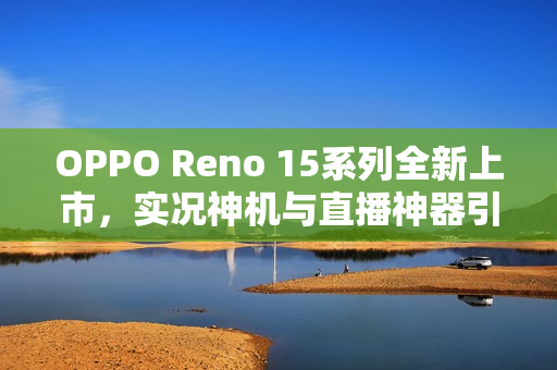 OPPO Reno 15系列全新上市，实况神机与直播神器引领潮流，售价2999元起