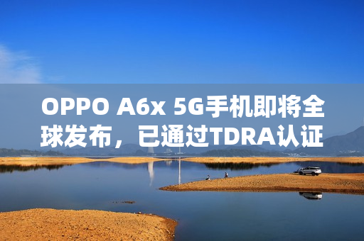 OPPO A6x 5G手机即将全球发布，已通过TDRA认证，准备迎接新一代移动通信时代！