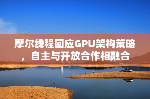 摩尔线程回应GPU架构策略，自主与开放合作相融合