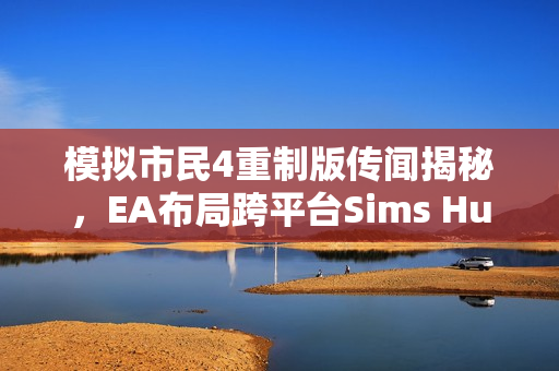 模拟市民4重制版传闻揭秘，EA布局跨平台Sims Hub生态系战略重磅揭晓